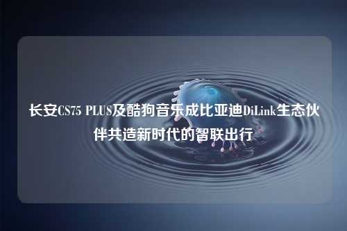 长安CS75 PLUS及酷狗音乐成比亚迪DiLink生态伙伴共造新时代的智联出行