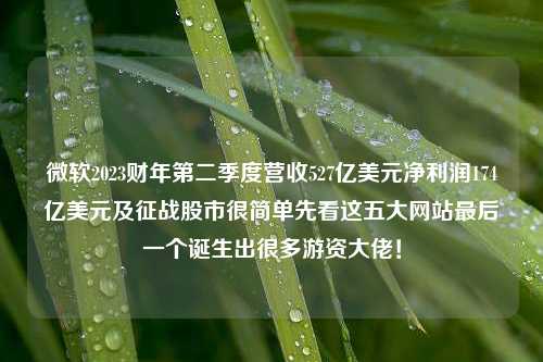 微软2023财年第二季度营收527亿美元净利润174亿美元及征战股市很简单先看这五大网站最后一个诞生出很多游资大佬！