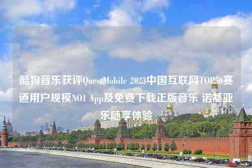 酷狗音乐获评QuestMobile 2023中国互联网TOP50赛道用户规模NO1 App及免费下载正版音乐 诺基亚乐随享体验