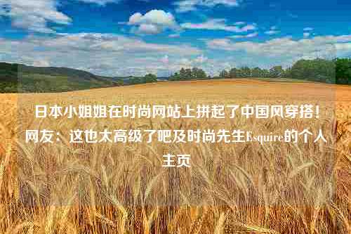 日本小姐姐在时尚网站上拼起了中国风穿搭！网友：这也太高级了吧及时尚先生Esquire的个人主页