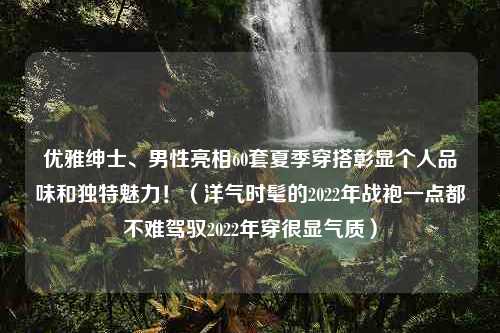 优雅绅士、男性亮相60套夏季穿搭彰显个人品味和独特魅力！（洋气时髦的2022年战袍一点都不难驾驭2022年穿很显气质）