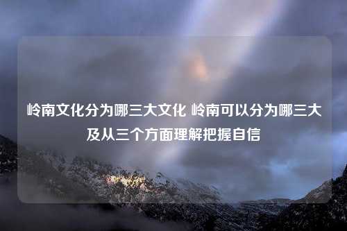 岭南文化分为哪三大文化 岭南可以分为哪三大及从三个方面理解把握自信