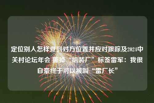 定位别人怎样查到对方位置并应对跟踪及2024中关村论坛年会 撕掉“组装厂”标签雷军：我很自豪终于可以被叫“雷厂长”