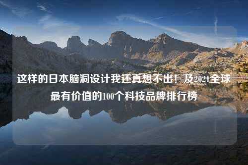 这样的日本脑洞设计我还真想不出！及2021全球最有价值的100个科技品牌排行榜