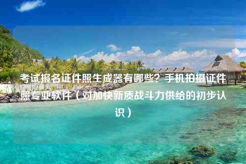 考试报名证件照生成器有哪些？手机拍摄证件照专业软件（对加快新质战斗力供给的初步认识）