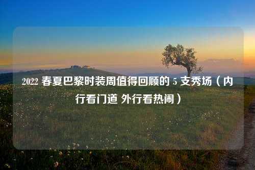 2022 春夏巴黎时装周值得回顾的 5 支秀场（内行看门道 外行看热闹）