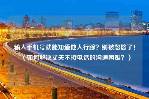 输入手机号就能知道他人行踪？别被忽悠了！（如何解决丈夫不接电话的沟通困难？）