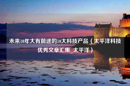 未来10年大有前途的10大科技产品（太平洋科技优秀文章汇集_太平洋）