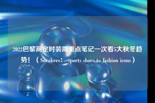 2022巴黎高定时装周重点笔记一次看5大秋冬趋势！（Sneakers： sports shoes to fashion icons）