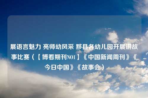 展语言魅力 亮师幼风采 黟县各幼儿园开展讲故事比赛（【博看期刊NO1】《中国新闻周刊》《今日中国》《故事会）