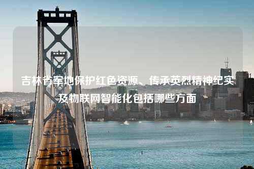 吉林省军地保护红色资源、传承英烈精神纪实及物联网智能化包括哪些方面