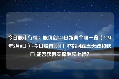 今日股市行情：股价创120日新高个股一览（2024年5月8日）-今日股市0508丨沪指回踩五天线和缺口 能否获得支撑继续上行？