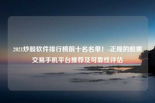 2021炒股软件排行榜前十名名单！-正规的股票交易手机平台推荐及可靠性评估