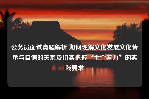 公务员面试真题解析 如何理解文化发展文化传承与自信的关系及切实把握“七个着力”的实践要求