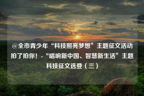 @全市青少年“科技照亮梦想”主题征文活动拍了拍你！-“唱响新中国、智慧新生活”主题科技征文选登（三）