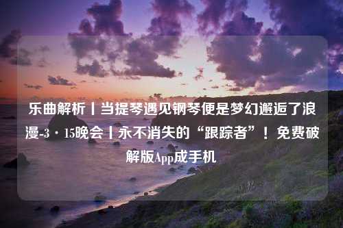 乐曲解析丨当提琴遇见钢琴便是梦幻邂逅了浪漫-3·15晚会丨永不消失的“跟踪者”！免费破解版App成手机