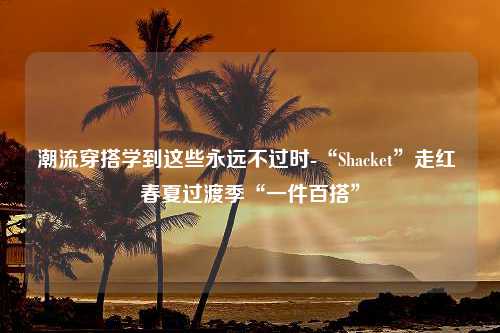 潮流穿搭学到这些永远不过时-“Shacket”走红 春夏过渡季“一件百搭”