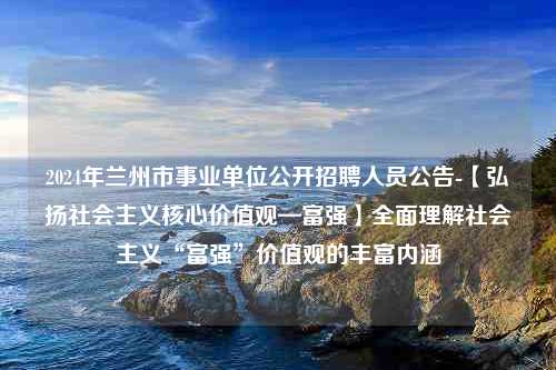 2024年兰州市事业单位公开招聘人员公告-【弘扬社会主义核心价值观—富强】全面理解社会主义“富强”价值观的丰富内涵