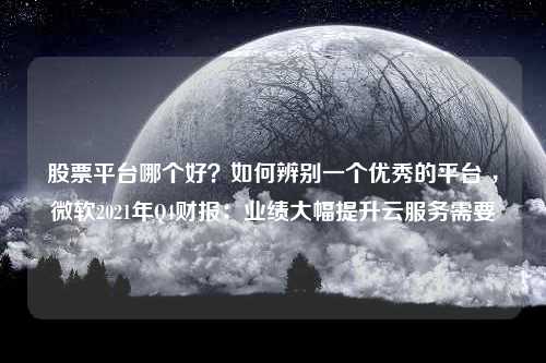 股票平台哪个好？如何辨别一个优秀的平台 ，微软2021年Q4财报：业绩大幅提升云服务需要