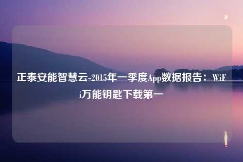 正泰安能智慧云-2015年一季度App数据报告：WiFi万能钥匙下载第一