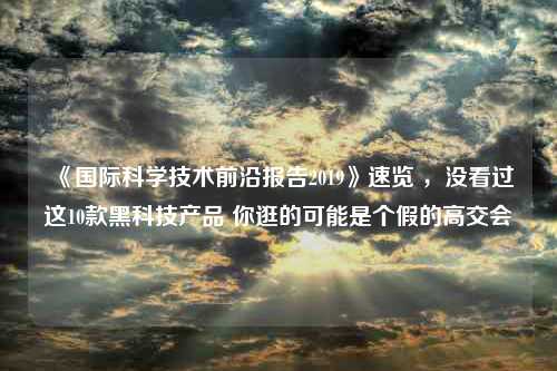 《国际科学技术前沿报告2019》速览 ，没看过这10款黑科技产品 你逛的可能是个假的高交会