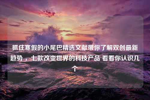 抓住寒假的小尾巴精选文献带你了解双创最新趋势 ，七款改变世界的科技产品 看看你认识几个