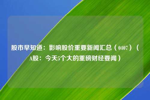 股市早知道：影响股价重要新闻汇总（0407）（A股：今天5个大的重磅财经要闻）