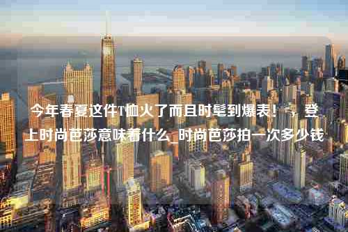 今年春夏这件T恤火了而且时髦到爆表！ ，登上时尚芭莎意味着什么_时尚芭莎拍一次多少钱