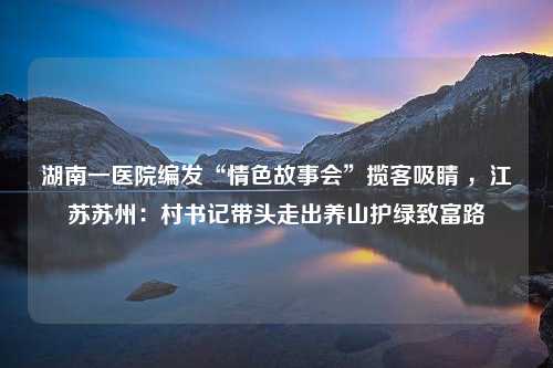 湖南一医院编发“情色故事会”揽客吸睛 ，江苏苏州：村书记带头走出养山护绿致富路