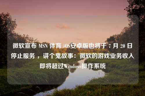 微软宣布 MSN 体育 iOS安卓版也将于 7 月 20 日停止服务 ，讲个鬼故事：微软的游戏业务收入即将超过Windows操作系统