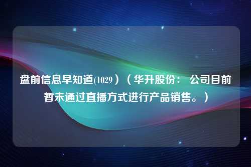 盘前信息早知道(1029）（华升股份： 公司目前暂未通过直播方式进行产品销售。）