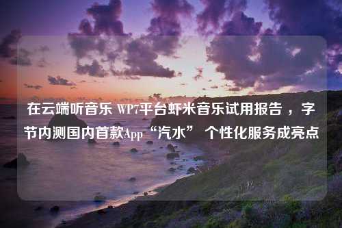 在云端听音乐 WP7平台虾米音乐试用报告 ，字节内测国内首款App“汽水” 个性化服务成亮点