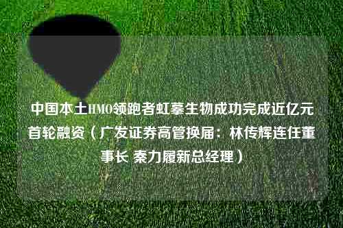 中国本土HMO领跑者虹摹生物成功完成近亿元首轮融资（广发证券高管换届：林传辉连任董事长 秦力履新总经理）