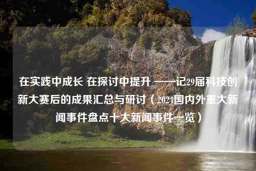 在实践中成长 在探讨中提升 ——记29届科技创新大赛后的成果汇总与研讨（2024国内外重大新闻事件盘点十大新闻事件一览）