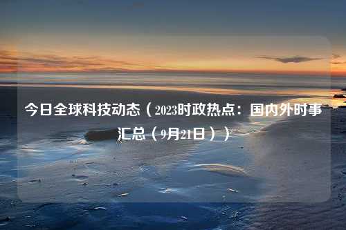 今日全球科技动态（2023时政热点：国内外时事汇总（9月21日））