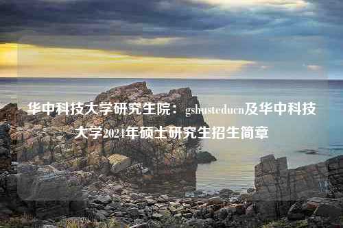 华中科技大学研究生院：gshusteducn及华中科技大学2024年硕士研究生招生简章