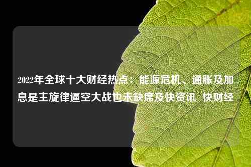 2022年全球十大财经热点：能源危机、通胀及加息是主旋律逼空大战也未缺席及快资讯  快财经