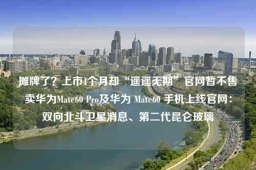 摊牌了？上市4个月却“遥遥无期”官网暂不售卖华为Mate60 Pro及华为 Mate60 手机上线官网：双向北斗卫星消息、第二代昆仑玻璃