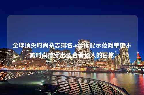 全球顶尖时尚杂志排名-6套搭配示范简单也不减时尚感穿出适合普通人的日常