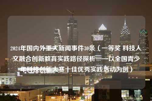 2024年国内外重大新闻事件30条（一等奖 科技人文融合创新教育实践路径探析——以全国青少年科技创新大赛十佳优秀实践活动为例）