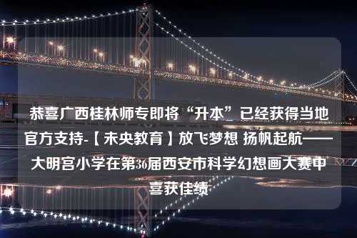 恭喜广西桂林师专即将“升本”已经获得当地官方支持-【未央教育】放飞梦想 扬帆起航——大明宫小学在第36届西安市科学幻想画大赛中喜获佳绩