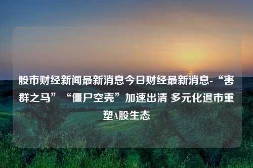 股市财经新闻最新消息今日财经最新消息-“害群之马”“僵尸空壳”加速出清 多元化退市重塑A股生态