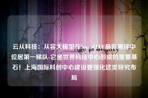 云从科技：从容大模型在SuperCLUE最新测评中位居第一梯队-它是世界科技中心形成的重要基石！上海国际科创中心建设要强化这类研究布局