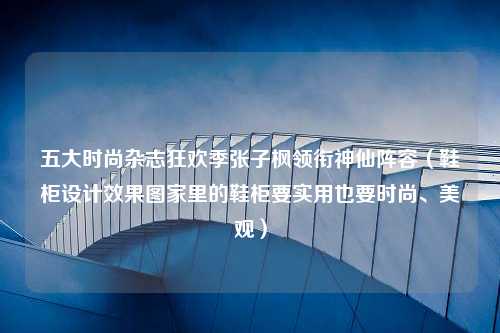 五大时尚杂志狂欢季张子枫领衔神仙阵容（鞋柜设计效果图家里的鞋柜要实用也要时尚、美观）