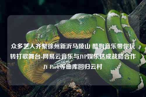 众多艺人齐聚徐州新沂马陵山 酷狗音乐带你玩转打歌舞台-网易云音乐与JYP娱乐达成战略合作JY Park等曲库回归云村