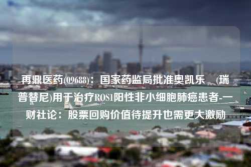 再鼎医药(09688)：国家药监局批准奥凯乐®(瑞普替尼)用于治疗ROS1阳性非小细胞肺癌患者-一财社论：股票回购价值待提升也需更大激励