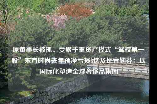 原董事长被抓、受累于重资产模式“驾校第一股”东方时尚去年预净亏损3亿及比音勒芬：以国际化塑造全球奢侈品集团