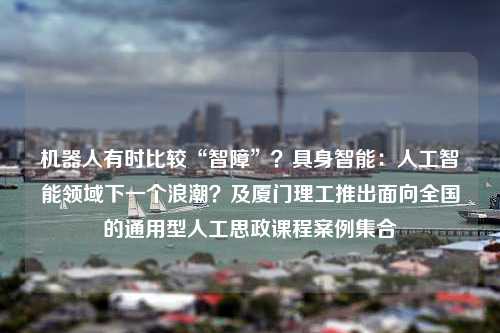 机器人有时比较“智障”？具身智能：人工智能领域下一个浪潮？及厦门理工推出面向全国的通用型人工思政课程案例集合