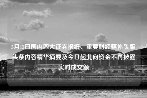 5月13日国内四大证券报纸、重要财经媒体头版头条内容精华摘要及今日起北向资金不再披露实时成交额