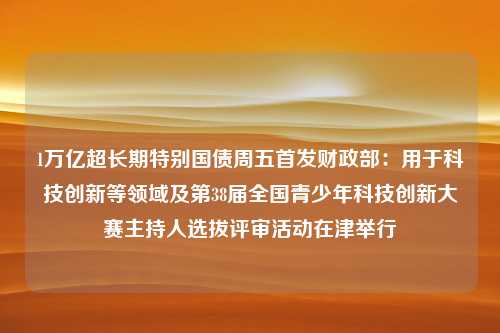 1万亿超长期特别国债周五首发财政部：用于科技创新等领域及第38届全国青少年科技创新大赛主持人选拔评审活动在津举行